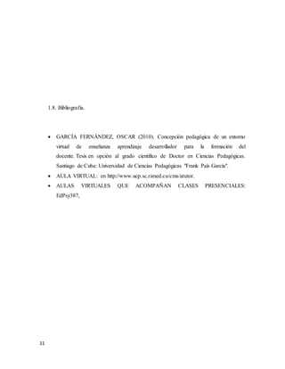 11
1.8. Bibliografía.
 GARCÍA FERNÁNDEZ, OSCAR (2010). Concepción pedagógica de un entorno
virtual de enseñanza aprendizaje desarrollador para la formación del
docente. Tesis en opción al grado científico de Doctor en Ciencias Pedagógicas.
Santiago de Cuba: Universidad de Ciencias Pedagógicas "Frank País García".
 AULA VIRTUAL: en http://www.ucp.sc.rimed.cu/cms/atutor.
 AULAS VIRTUALES QUE ACOMPAÑAN CLASES PRESENCIALES:
EdPsy387,
 
