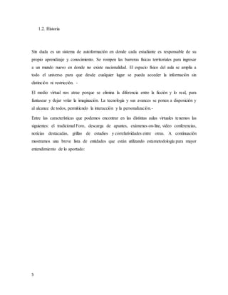5
1.2. Historia
Sin duda es un sistema de autoformación en donde cada estudiante es responsable de su
propio aprendizaje y conocimiento. Se rompen las barreras físicas territoriales para ingresar
a un mundo nuevo en donde no existe nacionalidad. El espacio físico del aula se amplía a
todo el universo para que desde cualquier lugar se pueda acceder la información sin
distinción ni restricción. -
El medio virtual nos atrae porque se elimina la diferencia entre la ficción y lo real, para
fantasear y dejar volar la imaginación. La tecnología y sus avances se ponen a disposición y
al alcance de todos, permitiendo la interacción y la personalización.-
Entre las características que podemos encontrar en las distintas aulas virtuales tenemos las
siguientes: el tradicional Foro, descarga de apuntes, exámenes on-line, video conferencias,
noticias destacadas, grillas de estudios y correlatividades entre otras. A continuación
mostramos una breve lista de entidades que están utilizando estametodología para mayor
entendimiento de lo aportado:
 