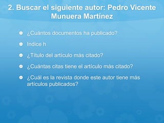 2. Buscar el siguiente autor: Pedro Vicente
Munuera Martínez
 ¿Cuántos documentos ha publicado?
 Indice h
 ¿Título del artículo más citado?
 ¿Cuántas citas tiene el artículo más citado?
 ¿Cuál es la revista donde este autor tiene más
artículos publicados?
 