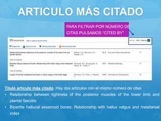 ARTICULO MÁS CITADO
PARA FILTRAR POR NÚMERO DE
CITAS PULSAMOS “CITED BY”
Titulo artículo más citado. Hay dos artículos con el mismo número de citas
• Relationship between tightness of the posterior muscles of the lower limb and
plantar fasciitis
• Bipartite hallucal sesamoid bones: Relationship with hallux valgus and metatarsal
index
 