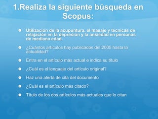 1.Realiza la siguiente búsqueda en
Scopus:
 Utilización de la acupuntura, el masaje y técnicas de
relajación en la depresión y la ansiedad en personas
de mediana edad.
 ¿Cuántos artículos hay publicados del 2005 hasta la
actualidad?
 Entra en el artículo más actual e indica su título
 ¿Cuál es el lenguaje del artículo original?
 Haz una alerta de cita del documento
 ¿Cuál es el artículo más citado?
 Título de los dos artículos más actuales que lo citan
 