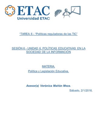 “TAREA 6 - “Políticas reguladoras de las TIC”
SESIÓN 6 - UNIDAD 6. POLÍTICAS EDUCATIVAS EN LA
SOCIEDAD DE LA INFORMACIÓN
MATERIA.
Política y Legislación Educativa.
Asesor(a) Verónica Mañón Meza.
Sábado, 2/1/2016.
 