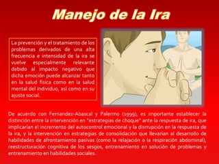 La prevención y el tratamiento de los
problemas derivados de una alta
frecuencia e intensidad de la ira se
vuelve especialmente relevante
debido al impacto negativo que
dicha emoción puede alcanzar tanto
en la salud física como en la salud
mental del individuo, así como en su
ajuste social.
De acuerdo con Fernandez-Abascal y Palermo (1999), es importante establecer la
distinción entre la intervención en “estrategias de choque” ante la respuesta de ira, que
implicarían el incremento del autocontrol emocional y la disrrupción en la respuesta de
la ira, y la intervención en estrategias de consolidación que llevarían al desarrollo de
habilidades de afrontamiento pasivas (como la relajación o la respiración abdominal),
reestructuración cognitiva de los sesgos, entrenamiento en solución de problemas y
entrenamiento en habilidades sociales.
 