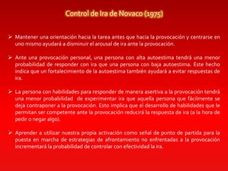 Control de Ira de Novaco (1975)
 Mantener una orientación hacia la tarea antes que hacia la provocación y centrarse en
uno mismo ayudará a disminuir el arousal de ira ante la provocación.
 Ante una provocación personal, una persona con alta autoestima tendrá una menor
probabilidad de responder con ira que una persona con baja autoestima. Este hecho
indica que un fortalecimiento de la autoestima también ayudará a evitar respuestas de
ira.
 La persona con habilidades para responder de manera asertiva a la provocación tendrá
una menor probabilidad de experimentar ira que aquella persona que fácilmente se
deja contraponer a la provocación. Esto implica que el desarrollo de habilidades que le
permitan ser competente ante la provocación reducirá la respuesta de ira (a la hora de
pedir o negar algo).
 Aprender a utilizar nuestra propia activación como señal de punto de partida para la
puesta en marcha de estrategias de afrontamiento no enfrentadas a la provocación
incrementará la probabilidad de controlar con efectividad la ira.
 