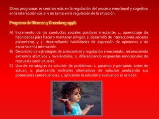 Otros programas se centran más en la regulación del proceso emocional y cognitivo
en la interacción social y no tanto en la regulación de la situación.
Programa de Bierman y Greenberg 1996:
A) Incremento de las conductas sociales positivas mediante: 1. aprendizaje de
habilidades para hacer y mantener amigos, 2. desarrollo de interacciones sociales
placenteras y 3. desarrollando habilidades de expresión de opiniones y de
escucha en la interacción.
B) Desarrollo de estrategias de autocontrol y regulación emocional:1. reconociendo
extremos afectivos y nivelándolos, 2. diferenciando respuestas emocionales de
respuesta conductuales.
C) Uso de estrategias de solución de problemas: 1. parando y pensando antes de
actuar; 2. planteando múltiples alternativas de solución analizando sus
potenciales consecuencias, 3. aplicando la solución y evaluando su utilidad.
 