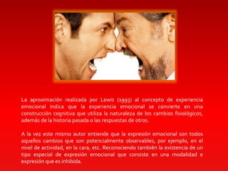 La aproximación realizada por Lewis (1993) al concepto de experiencia
emocional indica que la experiencia emocional se convierte en una
construcción cognitiva que utiliza la naturaleza de los cambios fisiológicos,
además de la historia pasada o las respuestas de otros.
A la vez este mismo autor entiende que la expresión emocional son todos
aquellos cambios que son potencialmente observables, por ejemplo, en el
nivel de actividad, en la cara, etc. Reconociendo también la existencia de un
tipo especial de expresión emocional que consiste en una modalidad e
expresión que es inhibida.
 
