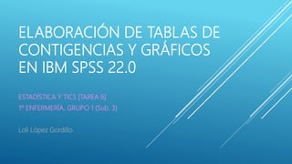 ELABORACIÓN DE TABLAS DE
CONTIGENCIAS Y GRÁFICOS
EN IBM SPSS 22.0
ESTADÍSTICA Y TICS [TAREA 6]
1º ENFERMERÍA, GRUPO 1 (Sub. 3)
Loli López Gordillo
 