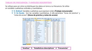 TABLAS DE FRECUENCIA Y ANÁLISIS DESCRIPTIVO
Se utilizan para ver cómo se distribuyen los datos en torno a su frecuencia. Se utiliza
en variables cualitativas ordinales y cuantitativas.
 V. Ordinal: Variables cualitativas que expresan orden (Trabajo remunerado)
 V. En Escala: Son las variables cuantitativas. A ella pertenece “horas de práctica” y
“notas de acceso” (Horas de práctica y notas de acceso)
“Analizar”  “Estadísticos descriptivos”  “Frecuencias”
 