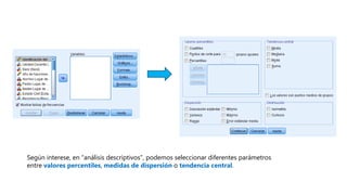Según interese, en “análisis descriptivos”, podemos seleccionar diferentes parámetros
entre valores percentiles, medidas de dispersión o tendencia central.
 