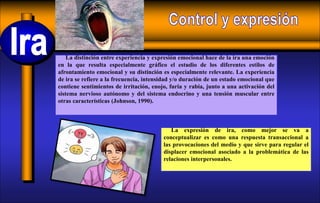 La expresión de ira, como mejor se va a
conceptualizar es como una respuesta transaccional a
las provocaciones del medio y que sirve para regular el
displacer emocional asociado a la problemática de las
relaciones interpersonales.
La distinción entre experiencia y expresión emocional hace de la ira una emoción
en la que resulta especialmente gráfico el estudio de los diferentes estilos de
afrontamiento emocional y su distinción es especialmente relevante. La experiencia
de ira se refiere a la frecuencia, intensidad y/o duración de un estado emocional que
contiene sentimientos de irritación, enojo, furia y rabia, junto a una activación del
sistema nervioso autónomo y del sistema endocrino y una tensión muscular entre
otras características (Johnson, 1990).
 