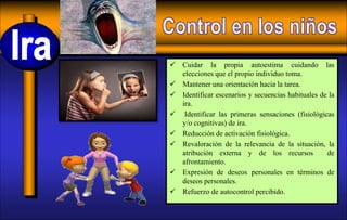  Cuidar la propia autoestima cuidando las
elecciones que el propio individuo toma.
 Mantener una orientación hacia la tarea.
 Identificar escenarios y secuencias habituales de la
ira.
 Identificar las primeras sensaciones (fisiológicas
y/o cognitivas) de ira.
 Reducción de activación fisiológica.
 Revaloración de la relevancia de la situación, la
atribución externa y de los recursos de
afrontamiento.
 Expresión de deseos personales en términos de
deseos personales.
 Refuerzo de autocontrol percibido.
 
