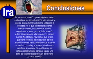 La ira es una emoción que en algún momento
en la vida de los seres humanos sale a relucir y
que de alguna forma ha sido mal vista ante la
sociedad por lo que afecta las relaciones
interpersonales, induciendo de manera
negativa en la salud, ya que dicha emoción
esta intrínsecamente relacionada con nuestro
cuerpo. No obstante hay teorías que avalan
que dicha conducta es el resultado de una
evolución que se ha ido adaptando de acuerdo
a nuestra conducta y al entorno, dando como
resultado a una serie de cambios que se
reflejan corporalmente para dar paso a una
serie de características que van de la mano
con esta emoción.
 
