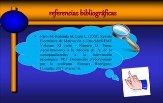  Nieto M; Redondo M; León L. (2008). Revista
Electrónica de Motivación y Emoción/REME
Volumen XI Junio - Número 28. Tema:
Aproximaciones a la emoción de ira: de la
conceptualización a la intervención
psicológica PDF. Documento proporcionado
por la profesora Xiomara Rodríguez.
Consulta: 2017, Marzo 16.
referencias bibliográficas
 