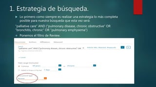 1. Estrategia de búsqueda.
 Lo primero como siempre es realizar una estrategia lo más completa
posible para nuestra búsqueda que esta vez será:
“palliative care” AND (“pulmonary disease, chronic obstructive” OR
“bronchitis, chronic” OR “pulmonary emphysema”)
 Ponemos el filtro de Review.
 