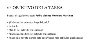 2º OBJETIVO DE LA TAREA
Buscar el siguiente autor: Pedro Vicente Munuera Martínez
• ¿Cuántos documentos ha publicado?
• Índice h
• ¿Título del artículo más citado?
• ¿Cuántas citas tiene el artículo más citado?
• ¿Cuál es la revista donde este autor tiene más artículos publicados?
 