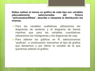 Debes realizar al menos un gráfico de cada tipo con variables
adecuadamente seleccionadas del fichero
“activossalud.RData”, describe e interpreta la distribución los
mismos.
 Para las variables cualitativas utilizaremos los
diagramas de sectores y el diagrama de barras
mientras que para las variables cuantitativas
utilizaremos los histogramas y los diagramas de caja.
 Para obtener los gráficos en R, seleccionamos
“graficas”, a continuación marcamos el tipo de grafica
que deseemos y por último la variable de la que
queremos obtener el gráfico.
 