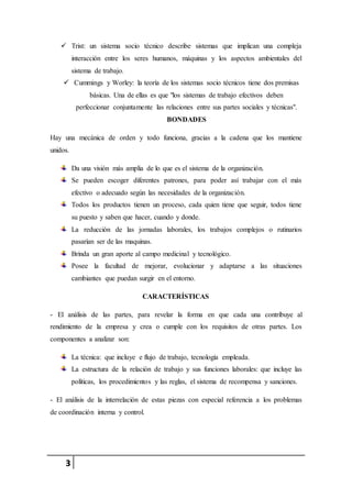 3
 Trist: un sistema socio técnico describe sistemas que implican una compleja
interacción entre los seres humanos, máquinas y los aspectos ambientales del
sistema de trabajo.
 Cummings y Worley: la teoría de los sistemas socio técnicos tiene dos premisas
básicas. Una de ellas es que "los sistemas de trabajo efectivos deben
perfeccionar conjuntamente las relaciones entre sus partes sociales y técnicas".
BONDADES
Hay una mecánica de orden y todo funciona, gracias a la cadena que los mantiene
unidos.
Da una visión más amplia de lo que es el sistema de la organización.
Se pueden escoger diferentes patrones, para poder así trabajar con el más
efectivo o adecuado según las necesidades de la organización.
Todos los productos tienen un proceso, cada quien tiene que seguir, todos tiene
su puesto y saben que hacer, cuando y donde.
La reducción de las jornadas laborales, los trabajos complejos o rutinarios
pasarían ser de las maquinas.
Brinda un gran aporte al campo medicinal y tecnológico.
Posee la facultad de mejorar, evolucionar y adaptarse a las situaciones
cambiantes que puedan surgir en el entorno.
CARACTERÍSTICAS
- El análisis de las partes, para revelar la forma en que cada una contribuye al
rendimiento de la empresa y crea o cumple con los requisitos de otras partes. Los
componentes a analizar son:
La técnica: que incluye e flujo de trabajo, tecnología empleada.
La estructura de la relación de trabajo y sus funciones laborales: que incluye las
políticas, los procedimientos y las reglas, el sistema de recompensa y sanciones.
- El análisis de la interrelación de estas piezas con especial referencia a los problemas
de coordinación interna y control.
 