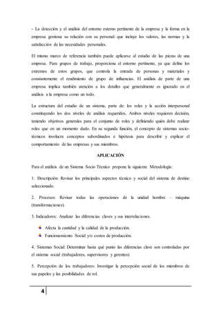 4
- La detección y el análisis del entorno externo pertinente de la empresa y la forma en la
empresa gestiona su relación con su personal: que incluye los valores, las normas y la
satisfacción de las necesidades personales.
El mismo marco de referencia también puede aplicarse al estudio de las piezas de una
empresa. Para grupos de trabajo, proporciona el entorno pertinente, ya que define los
extremos de estos grupos, que controla la entrada de personas y materiales y
constantemente el rendimiento de grupo de influencias. El análisis de parte de una
empresa implica también atención a los detalles que generalmente es ignorado en el
análisis a la empresa como un todo.
La estructura del estudio de un sistema, parte de: los roles y la acción interpersonal
constituyendo los dos niveles de análisis requeridos. Ambos niveles requieren decisión,
teniendo objetivos generales para el conjunto de roles y definiendo quién debe realizar
roles que en un momento dado. En su segunda función, el concepto de sistemas socio-
técnicos involucra conceptos subordinados e hipótesis para describir y explicar el
comportamiento de las empresas y sus miembros.
APLICACIÓN
Para el análisis de un Sistema Socio Técnico propone la siguiente Metodología:
1. Descripción: Revisar los principales aspectos técnico y social del sistema de destino
seleccionado.
2. Procesos: Revisar todas las operaciones de la unidad hombre – máquina
(transformaciones).
3. Indicadores: Analizar las diferencias claves y sus interrelaciones.
Afecta la cantidad y la calidad de la producción.
Funcionamiento Social y/o costos de producción.
4. Sistemas Social: Determinar hasta qué punto las diferencias clave son controladas por
el sistema social (trabajadores, supervisores y gerentes).
5. Percepción de los trabajadores: Investigar la percepción social de los miembros de
sus papeles y las posibilidades de rol.
 