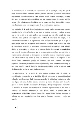 6
la tecnificación de la sociedad y la socialización de la tecnología. Trist, dijo que la
teoría de socio técnico conforma factores: personas, máquinas y contexto, necesitan ser
considerados en el desarrollo de tales sistemas socios técnicos. Cummings y Worley,
dice que los sistemas deben administrar de una manera efectiva la frontera que los
separa y los relaciona con el ambiente, de tal manera que haya intercambios efectivos
con el ambiente, junto con una protección de las perturbaciones externas.
Las bondades de la teoría de socio técnico que son de mucho provecho para cualquier
organización: La primera bondad es que todo se mantiene en orden y cualquier proceso
que se va a dar va a estar regido a una secuencia que se debe cumplir de forma
ordenada, ellos ayudará a la organización. También da una visión más amplia, de lo
concerniente al sistema de la organización, como se debe desarrollar que es lo que se
debe cumplir para que la empresa pueda mantener el modelo socio técnico. Nos habla
de necesidades, las cuales va a conllevar a cumplir con un proceso para darle solución,
donde va a prevalecer el efectivo, a mi parecer el nivel de solvencia y financiamiento
que posea la empresa. Al momento que se va a procesar un producto hay que tomar en
cuenta que se debe seguir las instrucciones tal cual están para no cometer error y actuar
con toda la certeza que amerita el caso. Las funciones dentro de las empresas se han
estado dando últimamente porque se considera que estas funciones dan mayor
capacidad a negocios ya existentes de una organización y sobre los métodos de uno y de
otro para entender como la fusión de los sistemas de calidad total y los sistemas socio
técnicos puedan mejorarse juntos en forma segura.
Las características de la teoría de socio técnico permiten evitar el exceso de
especialización y propenden a la flexibilidad laboral, incrementan la responsabilidad del
trabajador en el producto final, incorporan controles de calidad del producto en todas
sus etapas, así como, facilitan alcanzar consensos y buenas relaciones entre todos los
grupos de interés, basados en un marco de respeto y diálogo transparente e intercultural.
El desarrollo de sistemas de información en contextos organizacionales es una labor de
ingeniería de sistemas socio-técnicos, que incluye análisis y especificación de
requerimientos, construcción, diseño, integración y validación de sistemas intensivos en
software en una organización que tiene usuarios humanos, procesos y reglas del
negocio.
 