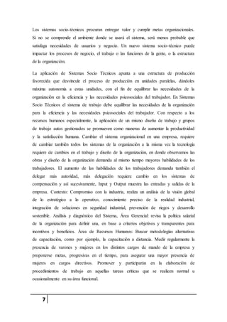 7
Los sistemas socio-técnicos procuran entregar valor y cumplir metas organizacionales.
Si no se comprende el ambiente donde se usará el sistema, será menos probable que
satisfaga necesidades de usuarios y negocio. Un nuevo sistema socio-técnico puede
impactar los procesos de negocio, el trabajo o las funciones de la gente, o la estructura
de la organización.
La aplicación de Sistemas Socio Técnicos apunta a una estructura de producción
favorecida que desvincule el proceso de producción en unidades paralelas, dándoles
máxima autonomía a estas unidades, con el fin de equilibrar las necesidades de la
organización en la eficiencia y las necesidades psicosociales del trabajador. En Sistemas
Socio Técnicos el sistema de trabajo debe equilibrar las necesidades de la organización
para la eficiencia y las necesidades psicosociales del trabajador. Con respecto a los
recursos humanos especialmente, la aplicación de un mismo diseño de trabajo y grupos
de trabajo autos gestionados se promueven como maneras de aumentar la productividad
y la satisfacción humana. Cambiar el sistema organizacional en una empresa, requiere
de cambiar también todos los sistemas de la organización a la misma vez la tecnología
requiere de cambios en el trabajo y diseño de la organización, en donde observamos las
obras y diseño de la organización demanda al mismo tiempo mayores habilidades de los
trabajadores. El aumento de las habilidades de los trabajadores demanda también el
delegar más autoridad, más delegación requiere cambio en los sistemas de
compensación y así sucesivamente, Input y Output muestra las entradas y salidas de la
empresa. Contexto: Compromiso con la industria, realiza un análisis de la visión global
de lo estratégico a lo operativo, conocimiento preciso de la realidad industrial,
integración de soluciones en seguridad industrial, prevención de riegos y desarrollo
sostenible. Análisis y diagnóstico del Sistema, Área Gerencial: revisa la política salarial
de la organización para definir una, en base a criterios objetivos y transparentes para
incentivos y beneficios. Área de Recursos Humanos: Buscar metodologías alternativas
de capacitación, como por ejemplo, la capacitación a distancia. Medir regularmente la
presencia de varones y mujeres en los distintos cargos de mando de la empresa y
proponerse metas, progresivas en el tiempo, para asegurar una mayor presencia de
mujeres en cargos directivos. Promover y participarán en la elaboración de
procedimientos de trabajo en aquellas tareas críticas que se realicen normal u
ocasionalmente en su área funcional.
 