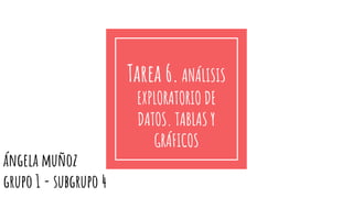 Tarea 6.ANÁLISIS
EXPLORATORIO DE
DATOS. TABLAS Y
GRÁFICOS
ángela muñoz
grupo 1 - subgrupo 4
 