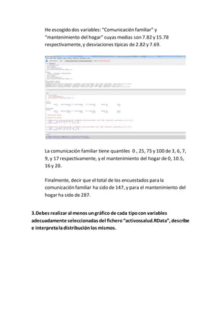 He escogido dos variables: “Comunicación familiar” y
“mantenimiento del hogar” cuyas medias son 7.82 y 15.78
respectivamente, y desviaciones típicas de 2.82 y 7.69.
La comunicación familiar tiene quantiles 0 , 25, 75 y 100 de 3, 6, 7,
9, y 17 respectivamente, y el mantenimiento del hogar de 0, 10.5,
16 y 20.
Finalmente, decir que el total de los encuestados para la
comunicación familiar ha sido de 147, y para el mantenimiento del
hogar ha sido de 287.
3.Debes realizar al menos ungráfico de cada tipocon variables
adecuadamente seleccionadas del fichero“activossalud.RData”, describe
e interpretaladistribuciónlos mismos.
 
