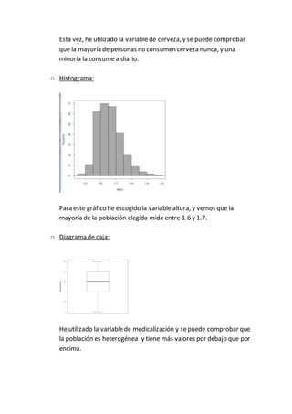 Esta vez, he utilizado la variablede cerveza, y se puede comprobar
que la mayoría de personas no consumen cerveza nunca, y una
minoría la consumea diario.
o Histograma:
Para este gráfico he escogido la variable altura, y vemos que la
mayoría de la población elegida mide entre 1.6 y 1.7.
o Diagrama de caja:
He utilizado la variablede medicalización y sepuede comprobar que
la población es heterogénea y tiene más valores por debajo que por
encima.
 