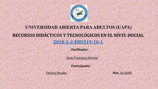 UNIVERSIDAD ABIERTA PARAADULTOS (UAPA)
RECURSOS DIDÁCTICOS Y TECNOLÓGICOS EN EL NIVEL INICIAL
2018-2-2-EDU319-10-1
Facilitador:
Juan Francisco Azcona
Participante:
Yarissa Peralta Mat. 16-2690
 