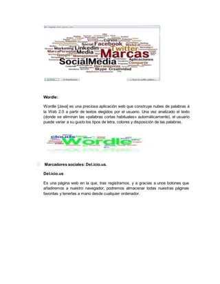Wordle:
Wordle [Java] es una preciosa aplicación web que construye nubes de palabras à
la Web 2.0 a partir de textos elegidos por el usuario. Una vez analizado el texto
(donde se eliminan las «palabras cortas habituales» automáticamente), el usuario
puede variar a su gusto los tipos de letra, colores y disposición de las palabras.
Marcadores sociales: Del.icio.us.
Del.icio.us
Es una página web en la que, tras registrarnos, y a gracias a unos botones que
añadiremos a nuestro navegador, podremos almacenar todas nuestras páginas
favoritas y tenerlas a mano desde cualquier ordenador.
 