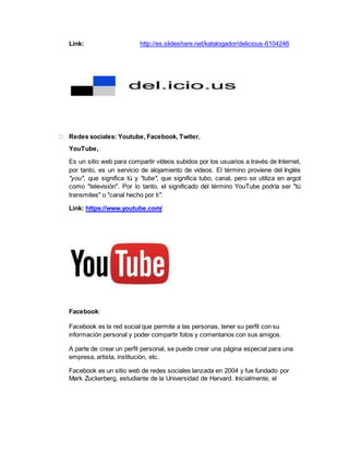 Link: http://es.slideshare.net/katalogador/delicious-6104246
Redes sociales: Youtube, Facebook, Twiter.
YouTube,
Es un sitio web para compartir vídeos subidos por los usuarios a través de Internet,
por tanto, es un servicio de alojamiento de videos. El término proviene del Inglés
"you", que significa tú y "tube", que significa tubo, canal, pero se utiliza en argot
como "televisión". Por lo tanto, el significado del término YouTube podría ser "tú
transmites" o "canal hecho por ti".
Link: https://www.youtube.com/
Facebook:
Facebook es la red social que permite a las personas, tener su perfil con su
información personal y poder compartir fotos y comentarios con sus amigos.
A parte de crear un perfil personal, se puede crear una página especial para una
empresa, artista, institución, etc.
Facebook es un sitio web de redes sociales lanzada en 2004 y fue fundado por
Mark Zuckerberg, estudiante de la Universidad de Harvard. Inicialmente, el
 