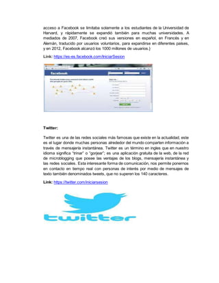 acceso a Facebook se limitaba solamente a los estudiantes de la Universidad de
Harvard, y rápidamente se expandió también para muchas universidades. A
mediados de 2007, Facebook creó sus versiones en español, en Francés y en
Alemán, traducido por usuarios voluntarios, para expandirse en diferentes países,
y en 2012, Facebook alcanzó los 1000 millones de usuarios.}
Link: https://es-es.facebook.com/IniciarSesion
Twitter:
Twitter es una de las redes sociales más famosas que existe en la actualidad, este
es el lugar donde muchas personas alrededor del mundo comparten información a
través de mensajería instantánea. Twitter es un término en ingles que en nuestro
idioma significa “trinar” o “gorjear”; es una aplicación gratuita de la web, de la red
de microblogging que posee las ventajas de los blogs, mensajería instantánea y
las redes sociales. Esta interesante forma de comunicación, nos permite ponernos
en contacto en tiempo real con personas de interés por medio de mensajes de
texto también denominados tweets, que no superen los 140 caracteres.
Link: https://twitter.com/iniciarsesion
 