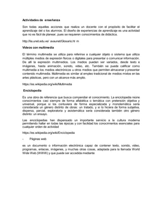 Actividades de enseñanza
Son todas aquellas acciones que realiza un docente con el propósito de facilitar el
aprendizaje del o los alumnos. El diseño de experiencias de aprendizaje es una actividad
que no es fácil de planear, pues se requieren conocimientos de didáctica.
http://lia.unet.edu.ve/ avaunet/Glosario.ht m
Videos con multimedia
El término multimedia se utiliza para referirse a cualquier objeto o sistema que utiliza
múltiples medios de expresión físicos o digitales para presentar o comunicar información.
De allí la expresión multimedios. Los medios pueden ser variados, desde texto e
imágenes, hasta animación, sonido, video, etc. También se puede calificar como
multimedia a los medios electrónicos u otros medios que permiten almacenar y presentar
contenido multimedia. Multimedia es similar al empleo tradicional de medios mixtos en las
artes plásticas, pero con un alcance más amplio.
https://es.wikipedia.org/wiki/Multimedia
Enciclopedia
Es una obra de referencia que busca compendiar el conocimiento. La enciclopedia reúne
conocimientos casi siempre de forma alfabética o temática con pretensión objetiva y
universal, porque si los contuviera de forma especializada y monotemática sería
considerada un género distinto de obras: un tratado, y si lo hiciera de forma subjetiva,
dispersa, parcial, exploratoria y asistemática sería considerada también otro género
distinto: un ensayo.
Las enciclopedias han dispensado un importante servicio a la cultura moderna
permitiendo hallar en todas las épocas y con facilidad los conocimientos esenciales para
cualquier orden de actividad
https://es.wikipedia.org/wiki/Enciclopedia
- Páginas web
es un documento o información electrónica capaz de contener texto, sonido, vídeo,
programas, enlaces, imágenes, y muchas otras cosas, adaptada para la llamada World
Wide Web (WWW) y que puede ser accedida mediante
 