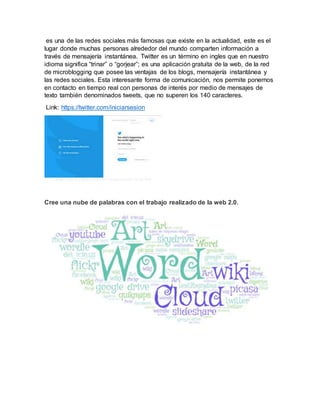 es una de las redes sociales más famosas que existe en la actualidad, este es el
lugar donde muchas personas alrededor del mundo comparten información a
través de mensajería instantánea. Twitter es un término en ingles que en nuestro
idioma significa “trinar” o “gorjear”; es una aplicación gratuita de la web, de la red
de microblogging que posee las ventajas de los blogs, mensajería instantánea y
las redes sociales. Esta interesante forma de comunicación, nos permite ponernos
en contacto en tiempo real con personas de interés por medio de mensajes de
texto también denominados tweets, que no superen los 140 caracteres.
Link: https://twitter.com/iniciarsesion
Cree una nube de palabras con el trabajo realizado de la web 2.0.
 