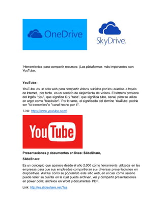 Herramientas para compartir recursos: (Las plataformas más importantes son:
YouTube,
YouTube:
YouTube es un sitio web para compartir vídeos subidos por los usuarios a través
de Internet, por tanto, es un servicio de alojamiento de videos. El término proviene
del Inglés "you", que significa tú y "tube", que significa tubo, canal, pero se utiliza
en argot como "televisión". Por lo tanto, el significado del término YouTube podría
ser "tú transmites"o "canal hecho por ti".
Link: https://www.youtube.com/
Presentaciones y documentos en línea: SlideShare,
SlideShare:
Es un concepto que aparece desde el año 2.006 como herramienta utilizada en las
empresas para que sus empleados compartieran sus diversas presentaciones en
diapositivas. Así fue como se popularizó este sitio web, en el cual como usuario
puede tener su cuenta en la cual puede archivar, ver y compartir presentaciones
en power point, archivos en Word y documentos PDF.
Link: http://es.slideshare.net/?ss
 