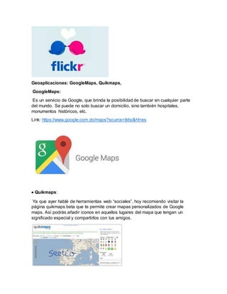 Geoaplicaciones: GoogleMaps, Quikmaps,
GoogleMaps:
Es un servicio de Google, que brinda la posibilidad de buscar en cualquier parte
del mundo. Se puede no solo buscar un domicilio, sino también hospitales,
monumentos históricos, etc.
Link: https://www.google.com.do/maps?source=tldsi&hl=es
 Quikmaps:
Ya que ayer hablé de herramientas web “sociales”, hoy recomiendo visitar la
página quikmaps beta que te permite crear mapas personalizados de Google
maps. Así podrás añadir iconos en aquellos lugares del mapa que tengan un
significado especial y compartirlos con tus amigos.
 