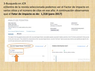 3-Busqueda en JCR
e)Dentro de la revista seleccionada podemos ver el Factor de impacto en
varios sitios y el número de citas en ese año. A continuación observamos
que el Fator de impacto es de: 1,318 (para 2017)
 