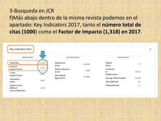 3-Busqueda en JCR
f)Más abajo dentro de la misma revista podemos en el
apartado: Key Indicators 2017, tanto el número total de
citas (1000) como el Factor de Impacto (1,318) en 2017.
 