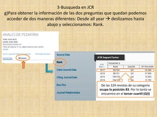 3-Busqueda en JCR
g)Para obtener la información de las dos preguntas que quedan podemos
acceder de dos maneras diferentes: Desde all year  deslizamos hasta
abajo y seleccionamos: Rank.
De las 124 revistas de su categoría
ocupa la posición 83. Por lo tanto se
encuentra en el tercer cuartil (Q3)
 
