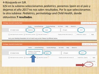 4-Búsqueda en SJR.
b)Si en la subárea seleccionamos pediatrics, ponemos Spain en el país y
dejamos el año 2017 no nos salen resultados. Por lo que seleccionamos
la otra subárea: Pediatrics, perinatology and Child Health, donde
obtuvimos 7 resultados.
 