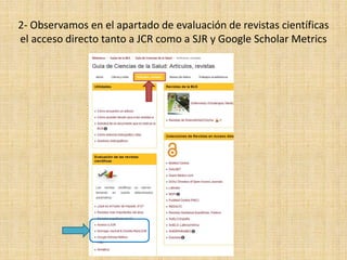 2- Observamos en el apartado de evaluación de revistas científicas
el acceso directo tanto a JCR como a SJR y Google Scholar Metrics
 