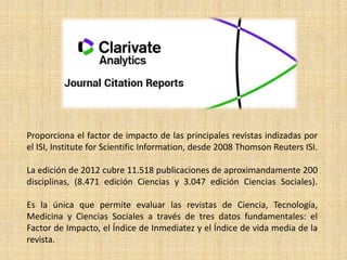 Proporciona el factor de impacto de las principales revistas indizadas por
el ISI, Institute for Scientific Information, desde 2008 Thomson Reuters ISI.
La edición de 2012 cubre 11.518 publicaciones de aproximandamente 200
disciplinas, (8.471 edición Ciencias y 3.047 edición Ciencias Sociales).
Es la única que permite evaluar las revistas de Ciencia, Tecnología,
Medicina y Ciencias Sociales a través de tres datos fundamentales: el
Factor de Impacto, el Índice de Inmediatez y el Índice de vida media de la
revista.
 