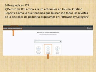 3-Busqueda en JCR
a)Dentro de JCR arriba a la izq entramlos en Journal Citation
Reports. Como lo que tenemos que buscar son todas las revistas
de la disciplica de pediatría cliqueamos en: “Browse by Category”
 