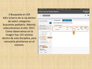 3-Busqueda en JCR
b)En la barra de la izq dentro
de select categories
buscamos pediatría. Además
seleccionamos el año: 2017.
Como observamos en la
imagen hay 124 revistas
dentro de esta disciplina, para
conocerla pinchamos en el
número.
 