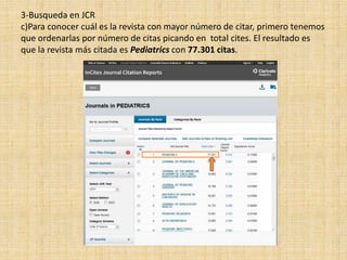 3-Busqueda en JCR
c)Para conocer cuál es la revista con mayor número de citar, primero tenemos
que ordenarlas por número de citas picando en total cites. El resultado es
que la revista más citada es Pediatrics con 77.301 citas.
 