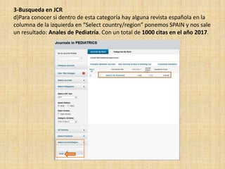 3-Busqueda en JCR
d)Para conocer si dentro de esta categoría hay alguna revista española en la
columna de la izquierda en “Select country/region” ponemos SPAIN y nos sale
un resultado: Anales de Pediatría. Con un total de 1000 citas en el año 2017.
 