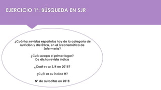 ¿Cuántas revistas españolas hay de la categoría de
nutrición y dietética, en el área temática de
Enfermería?
¿Cuál ocupa el primer lugar?
De dicha revista indica
¿Cuál es su SJR en 2018?
¿Cuál es su índice H?
Nº de autocitas en 2018
EJERCICIO 1º: BÚSQUEDA EN SJR
 