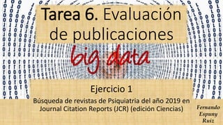 Tarea 6. Evaluación
de publicaciones
Ejercicio 1
Búsqueda de revistas de Psiquiatria del año 2019 en
Journal Citation Reports (JCR) (edición Ciencias) Fernando
Espuny
Ruiz
 