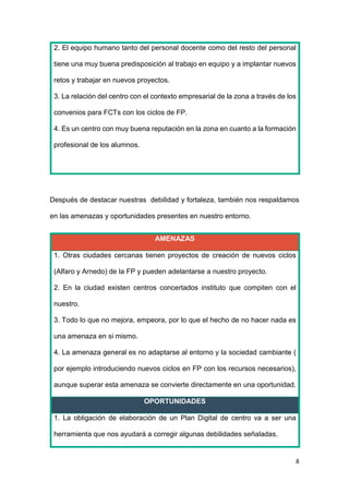 8
2. El equipo humano tanto del personal docente como del resto del personal
tiene una muy buena predisposición al trabajo en equipo y a implantar nuevos
retos y trabajar en nuevos proyectos.
3. La relación del centro con el contexto empresarial de la zona a través de los
convenios para FCTs con los ciclos de FP.
4. Es un centro con muy buena reputación en la zona en cuanto a la formación
profesional de los alumnos.
Después de destacar nuestras debilidad y fortaleza, también nos respaldamos
en las amenazas y oportunidades presentes en nuestro entorno.
AMENAZAS
1. Otras ciudades cercanas tienen proyectos de creación de nuevos ciclos
(Alfaro y Arnedo) de la FP y pueden adelantarse a nuestro proyecto.
2. En la ciudad existen centros concertados instituto que compiten con el
nuestro.
3. Todo lo que no mejora, empeora, por lo que el hecho de no hacer nada es
una amenaza en si mismo.
4. La amenaza general es no adaptarse al entorno y la sociedad cambiante (
por ejemplo introduciendo nuevos ciclos en FP con los recursos necesarios),
aunque superar esta amenaza se convierte directamente en una oportunidad.
OPORTUNIDADES
1. La obligación de elaboración de un Plan Digital de centro va a ser una
herramienta que nos ayudará a corregir algunas debilidades señaladas.
 