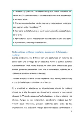 9
2. La nueva Ley (LOMLOE) y sus desarrollos y otras nuevas normativas por
ejemplo en FP nos señalan otros modelos de enseñanza que se adaptan mejor
al alumnado actual.
3. El entorno sociocultural de nuestro centro y en nuestra ciudad es perfecto
para crear un centro integrado de FP.
4. Aprovechar la oferta formativa en convivencia mediante los cursos ofertados
por el CRIE.
5. Aprovechar las buenas relaciones con las instituciones locales tales como
el Ayuntamiento y otros organismos oficiales.
4.2.Selección de problemas importantes a acometer y de fortalezas a
mantener
Cuando combinamos una Debilidad con una Oportunidad en marketing se
conoce como una estrategia de tipo adaptativo. Vamos a plantear aumentar
nuestra oferta en FP en horario de tarde con varios ciclos formativos de grado
superior que tienen demanda sin cubrir. Por la mañana sería imposible por el
problema de espacio que hemos comentado.
Los ciclos a incorporar serían un ciclo de grado superior de Integración Social y
el ciclo de Grado Superior de Asistencia a Dirección.
En la actualidad, en relación con las infraestructuras, además del problema
principal de la falta de espacio para lo cual sería necesario el nuevo centro
integrado de FP, existen otros desafíos focalizados en el sistema eléctrico y de
tuberías. Aunque se han implementado recientemente medidas que han
reducido estas deficiencias, persisten problemas como cortes de luz,
irregularidades en la calefacción y riesgos de incendio debido a problemas en el
 