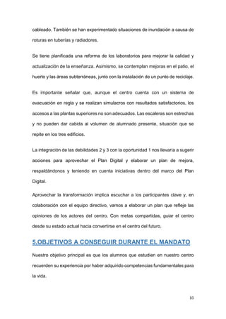 10
cableado. También se han experimentado situaciones de inundación a causa de
roturas en tuberías y radiadores.
Se tiene planificada una reforma de los laboratorios para mejorar la calidad y
actualización de la enseñanza. Asimismo, se contemplan mejoras en el patio, el
huerto y las áreas subterráneas, junto con la instalación de un punto de reciclaje.
Es importante señalar que, aunque el centro cuenta con un sistema de
evacuación en regla y se realizan simulacros con resultados satisfactorios, los
accesos a las plantas superiores no son adecuados. Las escaleras son estrechas
y no pueden dar cabida al volumen de alumnado presente, situación que se
repite en los tres edificios.
La integración de las debilidades 2 y 3 con la oportunidad 1 nos llevaría a sugerir
acciones para aprovechar el Plan Digital y elaborar un plan de mejora,
respaldándonos y teniendo en cuenta iniciativas dentro del marco del Plan
Digital.
Aprovechar la transformación implica escuchar a los participantes clave y, en
colaboración con el equipo directivo, vamos a elaborar un plan que refleje las
opiniones de los actores del centro. Con metas compartidas, guiar el centro
desde su estado actual hacia convertirse en el centro del futuro.
5.OBJETIVOS A CONSEGUIR DURANTE EL MANDATO
Nuestro objetivo principal es que los alumnos que estudien en nuestro centro
recuerden su experiencia por haber adquirido competencias fundamentales para
la vida.
 